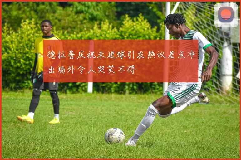 德拉普庆祝未进球引发热议差点冲出场外令人哭笑不得