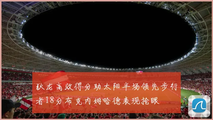 狄龙高效得分助太阳半场领先步行者18分布克内姆哈德表现抢眼