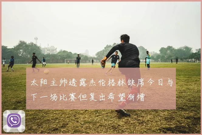 太阳主帅透露杰伦格林缺席今日与下一场比赛但复出希望渐增