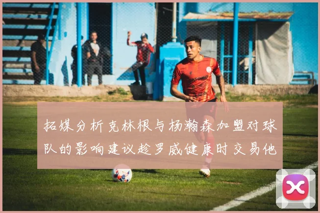 拓媒分析克林根与杨瀚森加盟对球队的影响建议趁罗威健康时交易他