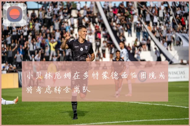 小贝林厄姆在多特蒙德面临困境或将考虑转会离队