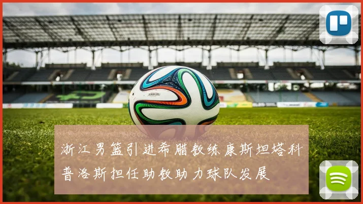 浙江男篮引进希腊教练康斯坦塔科普洛斯担任助教助力球队发展