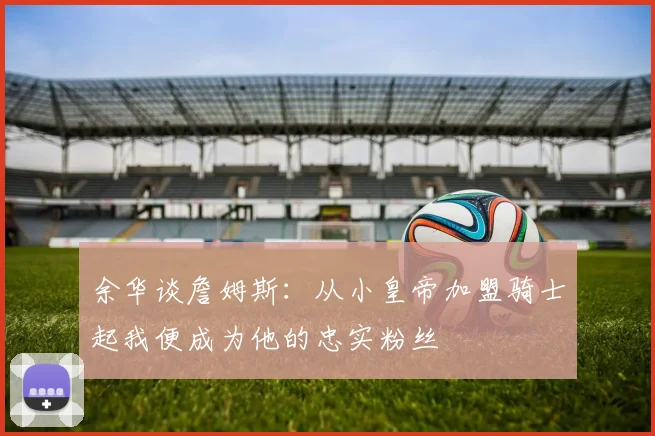 余华谈詹姆斯：从小皇帝加盟骑士起我便成为他的忠实粉丝