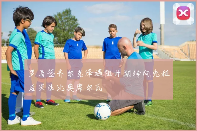 罗马签齐尔克泽遇阻计划转向先租后买法比奥席尔瓦