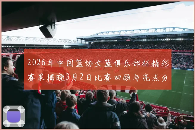 2026年中国篮协女篮俱乐部杯精彩赛果揭晓3月2日比赛回顾与亮点分析