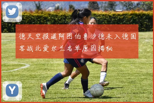 德天空报道阿图伯鲁沙德未入德国客战北爱尔兰名单原因揭秘