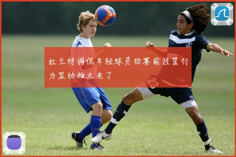 杜兰特调侃年轻球员称赛前挂筐行为显幼稚太老了