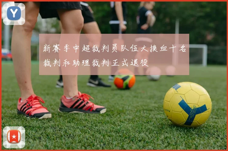 新赛季中超裁判员队伍大换血十名裁判和助理裁判正式退役