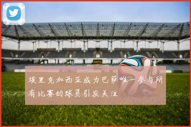 埃里克加西亚成为巴萨唯一参与所有比赛的球员引发关注
