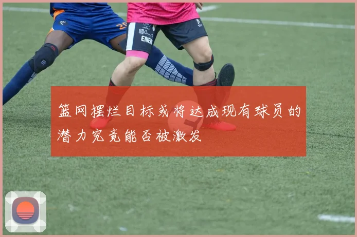 篮网摆烂目标或将达成现有球员的潜力究竟能否被激发