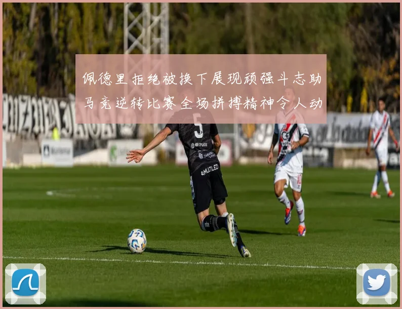 佩德里拒绝被换下展现顽强斗志助马竞逆转比赛全场拼搏精神令人动容