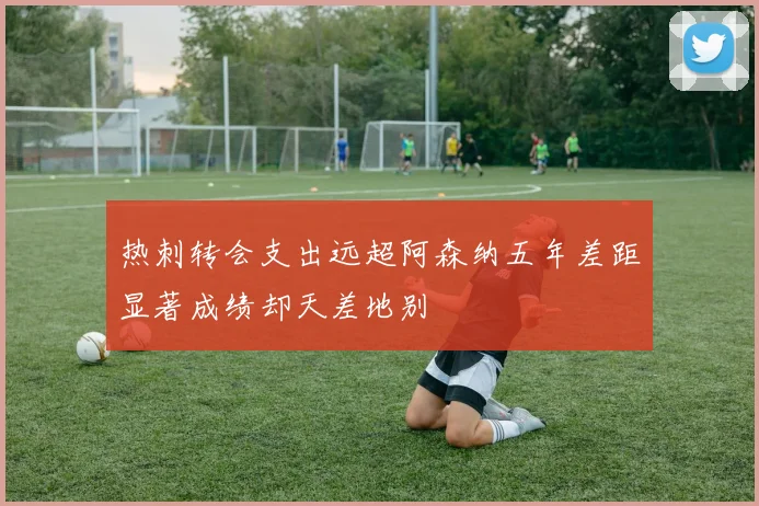 热刺转会支出远超阿森纳五年差距显著成绩却天差地别