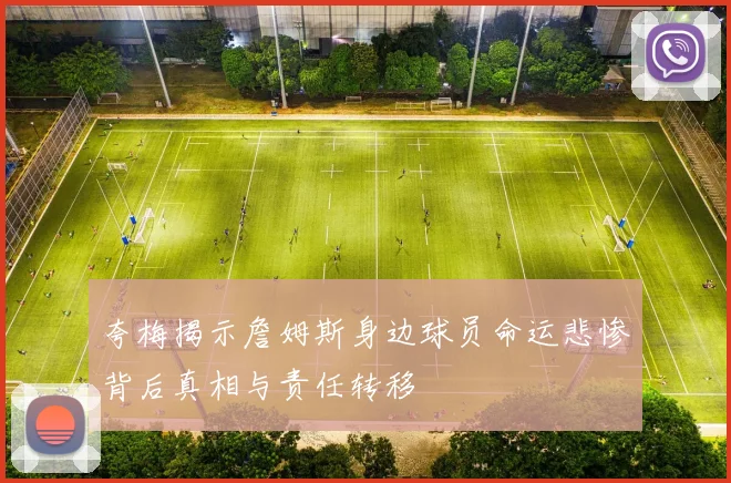 夸梅揭示詹姆斯身边球员命运悲惨背后真相与责任转移