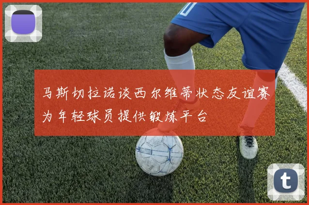 马斯切拉诺谈西尔维蒂状态友谊赛为年轻球员提供锻炼平台
