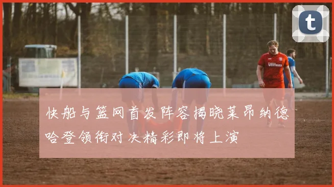 快船与篮网首发阵容揭晓莱昂纳德哈登领衔对决精彩即将上演