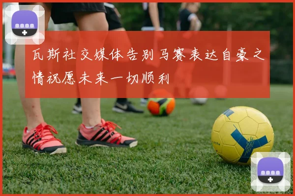 瓦斯社交媒体告别马赛表达自豪之情祝愿未来一切顺利