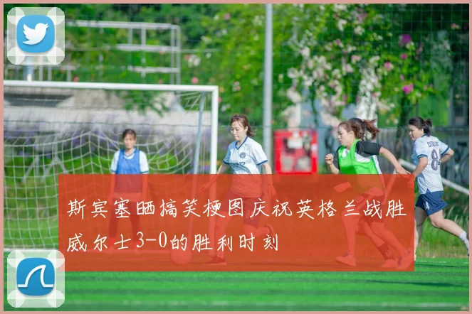 斯宾塞晒搞笑梗图庆祝英格兰战胜威尔士3-0的胜利时刻