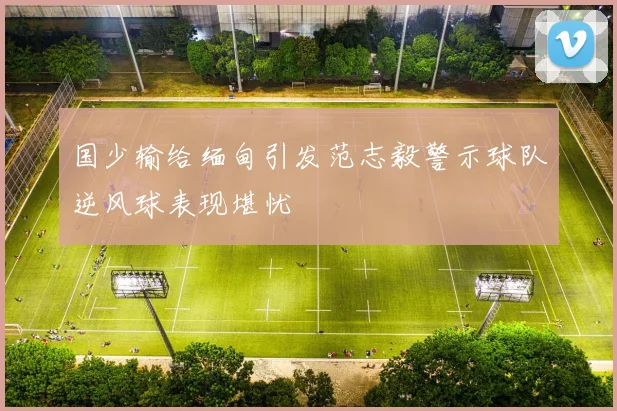 国少输给缅甸引发范志毅警示球队逆风球表现堪忧