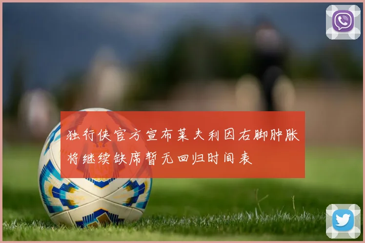 独行侠官方宣布莱夫利因右脚肿胀将继续缺席暂无回归时间表