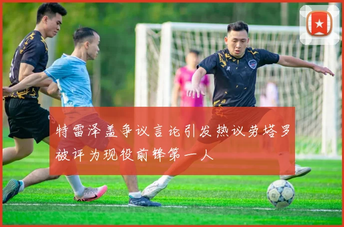 特雷泽盖争议言论引发热议劳塔罗被评为现役前锋第一人