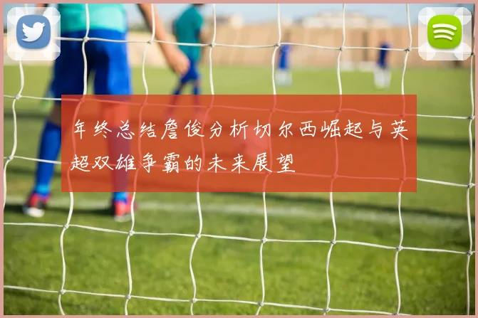 年终总结詹俊分析切尔西崛起与英超双雄争霸的未来展望