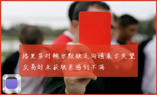 格里芬对鲍尔默缺乏沟通表示失望交易时未获联系感到不满