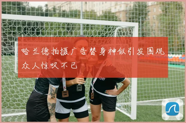 哈兰德拍摄广告替身神似引发围观众人惊叹不已