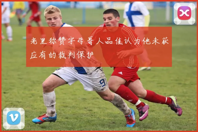 老里称赞字母哥人品佳认为他未获应有的裁判保护