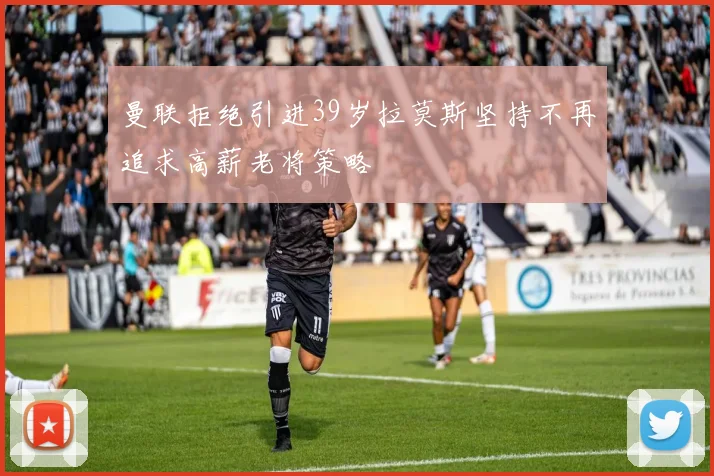 曼联拒绝引进39岁拉莫斯坚持不再追求高薪老将策略