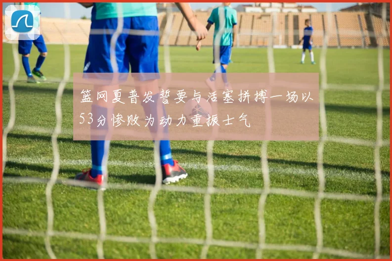 篮网夏普发誓要与活塞拼搏一场以53分惨败为动力重振士气