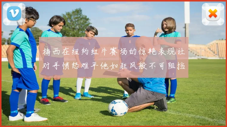 梅西在纽约红牛赛场的惊艳表现让对手愤怒难平他如狂风般不可阻挡