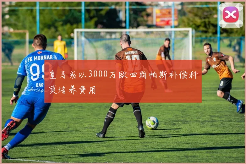 皇马或以3000万欧回购帕斯补偿科莫培养费用