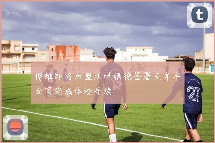 博维即将加盟沃特福德签署五年半合同完成体检手续