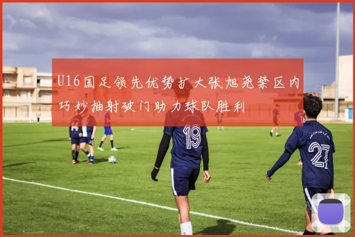 U16国足领先优势扩大张旭尧禁区内巧妙抽射破门助力球队胜利