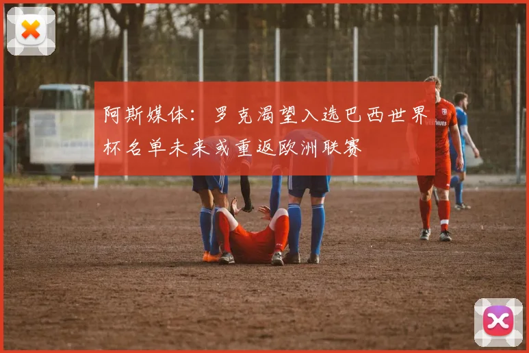 阿斯媒体：罗克渴望入选巴西世界杯名单未来或重返欧洲联赛
