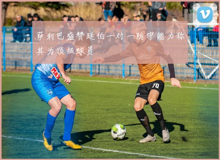 萨利巴盛赞廷伯一对一防守能力称其为顶级球员