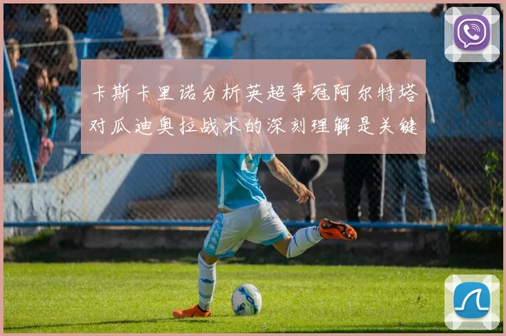 卡斯卡里诺分析英超争冠阿尔特塔对瓜迪奥拉战术的深刻理解是关键