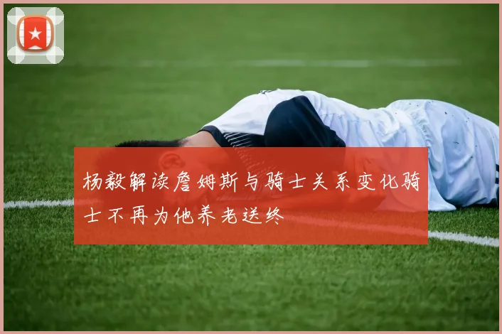 杨毅解读詹姆斯与骑士关系变化骑士不再为他养老送终